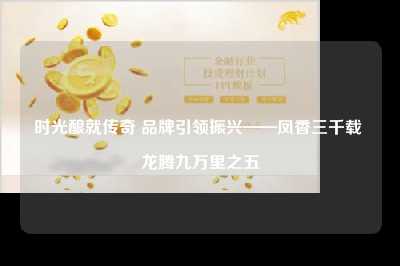 时光酿就传奇 品牌引领振兴——凤香三千载 龙腾九万里之五